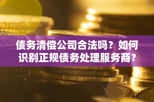 武汉债务清偿公司合法吗？如何识别正规债务处理服务商？