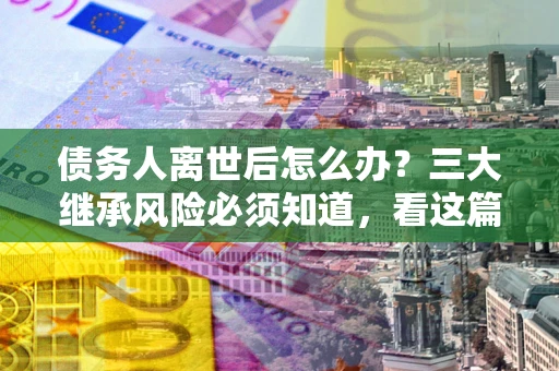 武汉债务人离世后怎么办？三大继承风险必须知道，看这篇就够了