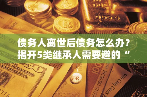 武汉债务人离世后债务怎么办？揭开5类继承人需要避的“坑”