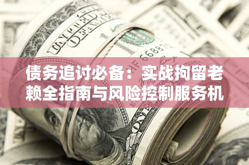 武汉债务追讨必备：实战拘留老赖全指南与风险控制服务机构推荐