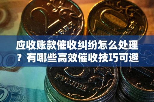 武汉应收账款催收纠纷怎么处理？有哪些高效催收技巧可避免坏账？